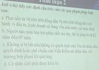 Anh (chị) hãy xác định cấu trúc của các quy phạm pháp luật
sau:
a. Phạt tiền từ 50.000 .000 đồng đến 70.000.000 đồng đối với
hành vi đầu tư kinh doanh sử dụng vôn nhà nước sai muc dich
b. Người nào mua bán trái phép chất ma túy, thì bị phạt tù từ 02
nǎm đến 07 nǎm
c. Không ai bị bắt nếu không có quyết định của Tòa án nhân dân.
quyết định hoặc phê chuẩn của Viện Kiểm sát nhân dân, trừ
trường hợp phạm tội quá tang
d. Cá nhân chết phải được khai từ.