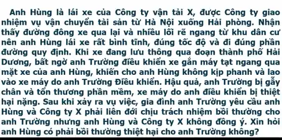 Anh Hùng là lái xe của Công ty vận tải X, được Công ty giao
nhiệm vụ vận chuyển tài sản từ Hà Nội xuống Hải phòng. Nhận
thấy đường đông xe qua lại và nhiều lối rẽ ngang từ khu dân cư
nên anh Hùng lái xe rất bình tĩnh , đúng tốc độ và đi đúng phần
đường quy định . Khi xe đang lưu thông qua đoạn thành phố Hải
Dương, bất ngờ anh Trường điều khiển xe gắn máy tạt ngang qua
mặt xe của anh Hùng, khiến cho anh Hùng không kịp phanh và lao
vào xe máy do anh Trường Điều khiển. Hậu quả , anh Trường bị gầy
chân và tổn thưởng phần mềm , xe máy do anh điều khiển bị thiệt
hại nặng. Sau khi xảy ra vụ việc , gia đình anh Trường yêu cầu anh
Hùng và Công ty X phải liên đới chịu trách nhiệm bồi thường cho
anh Trường nhưng anh Hùng và Công ty X không đồng ý. Xin hỏi
anh Hùng có phải bồi thường thiệt hại cho anh Trường không?