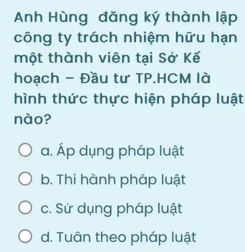 Anh Hùng đǎng ký thành lập
công ty trách nhiệm hữu hạn
một thành viên tại Sở * Kế
hoạch - Đầu tư TP.HCM là
hình thức thực hiện pháp luật
nào?
a. Áp dụng pháp luật
b. Thi hành pháp luật
c. Sử dụng pháp luật
d. Tuân theo pháp luật