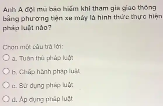 Anh A đội mũ bảo hiểm khi tham gia giao thông
bằng phương tiện xe máy là hình thức thực hiện
pháp luật nào?
Chọn một câu trà lời:
a. Tuân thủ pháp luật
b. Chấp hành pháp luật
C. Sử dụng pháp luật
d. Áp dụng pháp luật