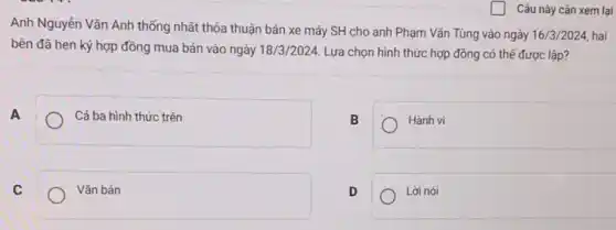 Anh Nguyễn Vǎn Anh thống nhất thỏa thuận bán xe máy SH cho anh Phạm Vǎn Tùng vào ngày
16/3/2024 hai
bên đã hẹn ký hợp đồng mua bán vào ngày 18/3/2024 Lựa chọn hình thức hợp đồng có thể được lập?
A	Cả ba hình thức trên
Hành vi
Vǎn bản
D	Lời nói