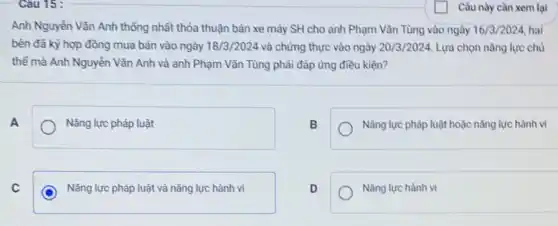 Anh Nguyễn Vǎn Anh thống nhất thỏa thuận bán xe máy SH cho anh Phạm Vǎn Tùng vào ngày 16/3/2024, hai
bên đã ký hợp đồng mua bán vào ngày 18/3/2024 và chứng thực vào ngày 20/3/2024. Lựa chọn nǎng lực chủ
thể mà Anh Nguyễn Vǎn Anh và anh Phạm Vǎn Tùng phải đáp ứng điều kiện?
A	Nǎng lực pháp luật
B
Nǎng lực pháp luật hoặc nǎng lực hành vi
Nǎng lực pháp luật và nǎng lực hành vi
D
Nǎng lực hành vi