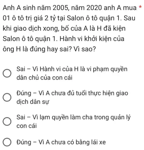 Anh A sinh nǎm 2005, nǎm 2020 anh A mua
01 ô tô trị giá 2 tỷ tại Salon ô tô quận 1. Sau
khi giao dịch xong, bố của A là H đã kiện
Salon ô tô quận 1. Hành vi khởi kiên của
ông H là đúng hay sai? Vì sao ?
Sai - Vì Hành vi của H là vi phạm quyền
dân chủ của con cái
Đúng - Vì A chưa đủ tuổi thực hiện giao
dịch dân sự
Sai - Vì lạm quyền làm cha trong quản lý
con cái
Đúng - Vì A chưa có bằng lái xe