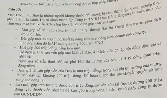 Anh/chị cho biết các ý định trên của ông An có hợp pháp không
Câu 13:
Mai, Đào, Lan, Huệ là những người không thuộc đối tượng bị cầm thành lập doanh nghiệp thân
pháp luật hiện hành Họ rủ nhau thành
hàng may mặc xuất khẩu. Các sáng lập viên dự định góp vốn như sau:
Mai góp số tiền cho công ty thuê nhà tại đường Hai Bà Trưng làm trụ sở giao dịch
trong 6 nǎm.
Đào góp một số máy móc, thiết bị dùng cho hoạt động kính doanh của công ty.
Lan góp bằng đô la Mỹ tương đương 700 triệu VND
Huệ góp 200 triệu đồng bằng tiền mặt.
Để định giá tài sản vốn góp của Mai và Đào, 4 thành viên đã lập hội đồng định giá và
nhất trí:
Định giá số tiền thuê nhà tại phố Hai Bà Trưng của Mai là 3 tỷ đồng (500 triệu
đồng/nǎm)
Định giá tài sản góp vốn của Đào là 800 triệu đồng trong khi giá thị trường của những
tài sản này chỉ khoảng 400 triệu đồng Đã hoàn thành thủ tục chuyển quyền sở hữu
sang cho công ty.
Lan mới góp trên thực tế được 500 triệu đồng, số vốn còn lại (tương đương 200 triệu
đồng) các thành viên nhất trí để Lan góp trong vòng 1 nǎm kể từ ngày công ty được
cấp GCNĐKDN