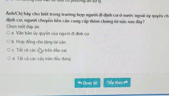 Anh/Chị hãy cho biết trong trường hợp người đi định cưở nước ngoài ủy quyên ch
định cư, người chuyển tiền cần cung cấp thêm chứng từ nào sau đây?
Chọn một đáp án:
a. Vǎn bản ủy quyền của người đi đinh cư
b. Hợp đồng cho tặng tài sản
c. Tất cà các d. trên đều sai
d. Tất cả các câu trên đều đúng