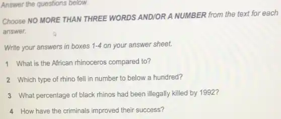 Answer the questions below.
Choose NO MORE THAN THREE WORDS AND/OR A NUMBER from the text for each
answer.
Write your answers in boxes 1-4 on your answer sheet.
1. What is the African rhinoceros compared to?
2. Which type of rhino fell in number to below a hundred?
3 What percentage of black rhinos had been illegally killed by 1992?
4 How have the criminals improved their success?