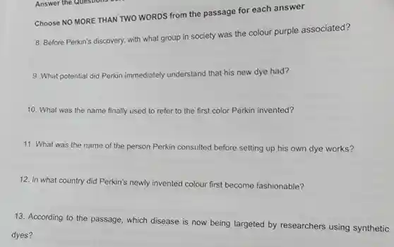 Answer the Questions
Choose NO MORE THAN TWO WORDS from the passage for each answer
8. Before Perkin's discovery, with what group in society was the colour purple associated?
9. What potential did Perkin immediately understand that his new dye had?
10. What was the name finally used to refer to the first color Perkin invented?
11. What was the name of the person Perkin consulted before setting up his own dye works?
12. In what country did Perkin's newly invented colour first become fashionable?
13. According to the passage , which disease is now being targeted by researchers using synthetic
dyes?