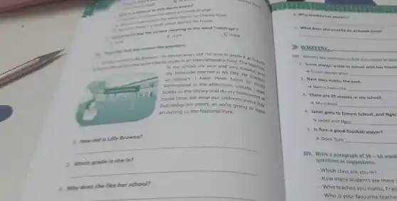 arthoot in and John's house?
the were numbers are really strange.
white house on Charles Road.
news a small street behind his house.
the closest meaning to the word "catch up"?
(C) meet
B. start
answer the questions.
why name's Lily Browns.eleven years old. I'm now in grade 6 at o
the there because I like to studyinan internationa school helpfuchers
in my school are nice and
my favourite teacher is Mr Olly, helpful, and
us physics. I have three hours teacher
Vietnamese in the afternoon ours to
books in the library and do my homework
break time. We wear our uniformework at
but today we aren't as we're going to have
an outing to the National Park.
1. How old is Lily Browns?
__
is she in?
__
3. Why does she like her school?
4. Who teaches he physics?
__
5. What does she usually do at break time?
__
WRITING
XIII. Rewrite the sentence so that it is closest in mea
1. Susan always walk to school with her friend
4 Susan always goes __
2. Nam likes maths the best.
Nam's favourite __
3. There are 25 classes in my school.
My school __
4. Janet goes to Dream School, and Ngoc
Janet and Ngoc __
5. Is Tom a good football player?
Does Tom __
XIV. Write a paragraph of 50-60 word
questions as suggestions.
- Which class are you in?
- How many students are there i
- Who teaches you maths, Engli
- Who is your favourite teache