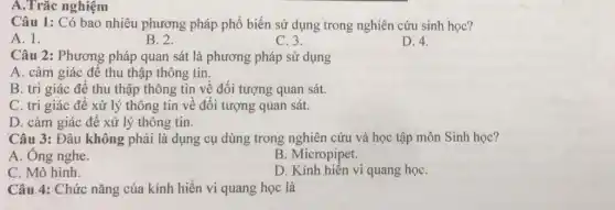 A.Trắc nghiệm
Câu 1: Có bao nhiêu phương pháp phổ biến sử dụng trong nghiên cứu sinh học?
A. 1.
B. 2.
C. 3.
D. 4.
Câu 2: Phương pháp quan sát là phương pháp sử dụng
A. cảm giác để thu thập thông tin.
B. tri giác để thu thập thông tin về đối tượng quan sát.
C. tri giác để xử lý thông tin về đối tượng quan sát.
D. cảm giác để xử lý thông tin.
Câu 3: Đâu không phải là dụng cụ dùng trong nghiên cứu và học tập môn Sinh học?
A. Ông nghe.
B. Micropipet.
C. Mô hình.
D. Kính hiến vi quang họC.
Câu 4: Chức nǎng của kính hiển vi quang học là