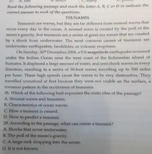 ax A. lots
D. much
C) many
D. plany
Read the following passage and mark the letter A, B, C or D to indicate the
correct answer to each of the questions.
TSUNAMIS
Tsunamis are waves but they are far different from normal waves that
occur every day in the ocean. A normal wave is created by the pull of the
moon's gravity, but tsunamis are a series of great sea waves that are created
by a shock from underwater. The most common causes of tounamis are
underwater earthquakes landslides, or volcanic eruptions.
On Sunday, 26^th December,2004, a 9.0-magnitude earthquake occurred
under the Indian Ocean near the west coast of the Indonesian island of
Sumatra. It displaced a large amount of water,and sent shock waves in every
direction, resulting in a series of 30-foot waves travelling up to 500 miles
per hour. These high speeds cause the waves to be very destructive. They
travelled unnoticed at first because they were not visible an the surface, a
common pattern in the occurrence of tsunamis.
28. Which of the following best expresses the main idea of the passage?
A. Normal waves and tsunamis.
B. Characteristics of ocean waves.
C. How a tsunami is caused.
D. How to predict a tsunami.
29. According to the passage, what can create a tsunami?
A. Shocks that occur underwater.
B. The pull of the moon's gravity.
C. A large rock dropping into the ocean.
D. It is not known.