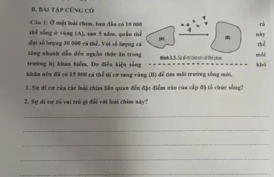 B. BÀI TẬP CỦNG CÓ
Câu 1: Ở một loài chim , ban đầu có 10000
thể sống ở vùng (A) , sau 5 nǎm., quần thể
đạt sô lượng 30 000 cá thế. Với số lượng cá
tǎng nhanh dẫn đến nguồn thức ǎn trong
Hinh 3.3 . Sự di cư của các cá thể chim
trường bị khan hiếm. Do điều kiện sống
khǎn nên đã có 15 000 cá thể di cư sang vùng (B) để tìm môi trường sống mới.
1. Sự di cư của các loài chim liên quan đến đặc điểm nào của cấp độ tổ chức sống?
2. Sự di cư có vai trò gì đối với loài chim này?
__