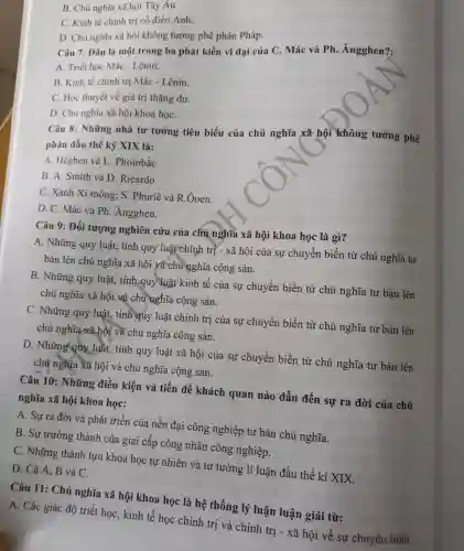 B. Chủ nghĩa xã hội Tây Âu
C. Kinh tế chính trị cổ điển Anh.
D. Chủ nghĩa xã hội không tưởng phê phán Pháp.
Câu 7:Dâu là một trong ba phát kiến vĩ đại của C. Mác và Ph . Ángghen?;
A. Triết học Mác -Lênin.
B. Kinh tế chính trị Mác -Lênin.
C. Học thuyết về giá trị thặng dư.
D. Chủ nghĩa xã hội khoa họC.
Câu 8:Những nhà tư tưởng tiêu biểu của chủ nghĩa xã hội không tưởng phê
phán đầu thế kỷ XIX là:
A Heghen và L . Phoiobắc
B. A.Smith và D Ricardo
C. Xanh Xi mông;S. Phuriê và R . Ôoen.
D. C.. Mác và Ph Angghen.
Câu 9:Đối tượng nghiên cứu của chủ nghĩa xã hội khoa học là gì?
A . Những quy luật,tính quy luật chính trị - xã hội của sự chuyển biến từ chủ nghĩa tư
bản lên chủ nghĩa xã hội và chủ nghĩa cộng sản.
B . Những quy luật,, tính quy luật kinh tế của sự chuyển biến từ chủ nghĩa tư bản lên
chủ nghĩa xã hội và chủ nghĩa cộng sản.
C.Những quy luật,, tính quy luật chính trị của sự chuyển biến từ chủ nghĩa tư bản lên
chủ nghĩa xã hội và chủ nghĩa cộng sản.
D . Những quy luật,tính quy luật xã hội của sự chuyển biến từ chủ nghĩa tư bản lên
chủ nghĩa xã hội và chủ nghĩa cộng sản.
Câu 10:Những điều kiện và tiền đề khách quan nào dẫn đến sự ra đời của chủ
nghĩa xã hội khoa học:
A. Sự ra đời và phát triển cúa nền đại công nghiệp tư bản chủ nghĩa.
B. Sự trưởng thành của giai cấp công nhân công nghiệp.
C . Những thành tựu khoa học tự nhiên và tư tưởng lí luận đầu thế kỉ XIX.
D. Cả A.B và C.
Câu 11:Chú nghĩa xã hội khoa học là hệ thống lý luận luận giải từ:
A. Các giác độ triết học , kinh tế học chính trị và chính trị - xã hội về : sự chuyển biến