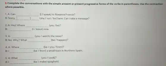 B Complete the conversations with the simple present or present progressive forms of the verbs in parentheses. Use the contraction
where possible.
1. A: Can __ (1/speak) to Rosanna Francis?
B: Sorry, __ (she/not/be) here. Can I take a message?
2. A: Hey! Where __ (you /be)?
B: __ (I / leave) now.
3. A: __ (you / watch) the news?
B: No. Why? What __ (be / happen)?
4. A: Where __ (be/you / from)?
B: I __ (be/ from) a small town in Northern Spain.
5. A: What __ (you / cook)?
B: I __ (be/make) spaghetti.