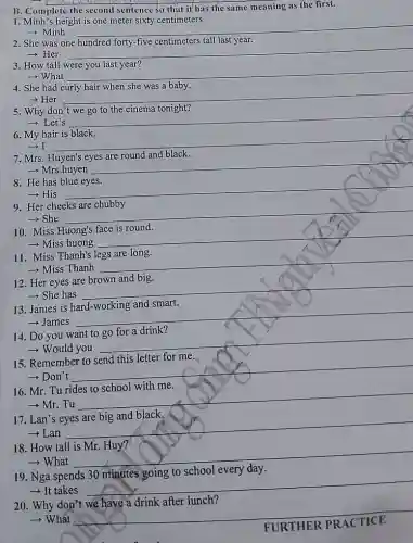 B. Complete the second sentence so that it has the same meaning as the first.
I. Minh's height is one meter sixty centimeters.
- Minh __
2. She was one	tall last
- Her
__
3. How tall were you last year?
­­­­→What __
4. She had curly hair when she was a baby.
+Her
__
5. Why don't we go to the cinema tonight?
- Let's
__
6. My hair is black.
­­­­→I __
7. Mrs. Huyen's eyes are round and black.
­­­­→Mrs.huyen
__
8. He has blue eyes.
-His
__
9. Her cheeks are chubby
- She
__
10. Miss Huong's face is round.
- Miss huong
__
11. Miss Thanh's legs are long.
­­­­→Miss Thanh
__
12. Her eyes are brown and big.
­­­­→ She has
__
No
13. James is
­­­­→James
__
14. Do you want to go for a drink?
­­­­→Would you
__
15. Remember to send this letter for me.
­­­­→Don't
__
16. Mr. Tu rides to school with me.
­­­­→Mr. Tu
__
17. Lan's
-Lan
__
18. How tall is Mr. Huy?
­­­­→What
__
19. Nga spends
school every
- It takes
__
20. Why don't we have a drink after lunch?
­­­­→ What __