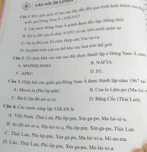 B CÂU HỎI ÔN LUYEN
Câu 1. Bối cảnh quốc tế nào sau đây dẫn đến quá trình hình thành của Hiệnói
quốc gia Đông Nam Á (ASEAN)?
c
A. Các nước Đông Nam Á giành được độc lập, thống nhất.
B. Sựra đời của tổ chức NATO và các liên minh quân sự.
C. Sự ra đờời của Tổ chức Hiệp ước Vác-sa-va.
D. Sự phát triển của xu thế khu vực hoá trên thể giới.
Câu 2. Tổ chức khu vực nào sau đây được thành lập ở Đông Nam Á nǎm
A. MAPHILINDO.
B. NAFTA.
C. APEC.
D. EU.
Câu 3. Hiệp hội các quốc gia Đông Nam Á được thành lập nǎm 1967 tai
A. Ma-ni-la (Phi-lip-pin).
B. Cua-la Lǎm-pơ (Ma-lai-x
C. Ba-li (In-đô-nê-xi-a).
D. Bǎng Cốc (Thái Lan).
Câu 4. Các nước sáng lập ASEAN là
A. Việt Nam , Thái Lan , Phi-lip-pin , Xin-ga-po , Ma-lai-xi-a.
B. In-đô-nê-xi-a , Ma-lai-xi-a.Phi-lip-pin , Xin-ga-po, Thái Lan.
C. Thái Lan , Phi-lip-pin, Xin -ga-po , Ma-lai-xi-a,Mi-an-ma.
D. Lào, Thái Lan, Phi-lip-pin ,Xin-ga-po , Ma-lai-xi-a.