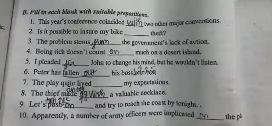 B. Fill in each blank with suitable prepositions.
1. This year's conference coincided __ two other major conventions.
2. Is it possible to insure my bike __ theft?
3. The problem stems Arem the government's lack of action. __
4. Being rich doesn't count __ much on a desert island.
5. I pleaded __ John to change his mind, but he wouldn't listen.
6. Peter has fallen __ his boss __
7. The play quite liyed __ my expectations.
8. The thief made dg __ a valuable necklace.
9. Let's push on and try to reach the coast by tonight. __
10. Apparently, a number of army officers were implicated __ the pl