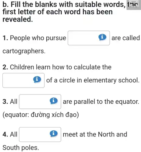 b. Fill the blanks with suitable words, the
first letter of each word has been
revealed.
1. People who pursue square  (i) are called
cartographers.
2. Children learn how to calculate the
square  (i) of a circle in elementary school.
3. All square  (i) are parallel to the equator.
(equator : đường xích đạo)
4. All square  (i) meet at the North and
South poles.