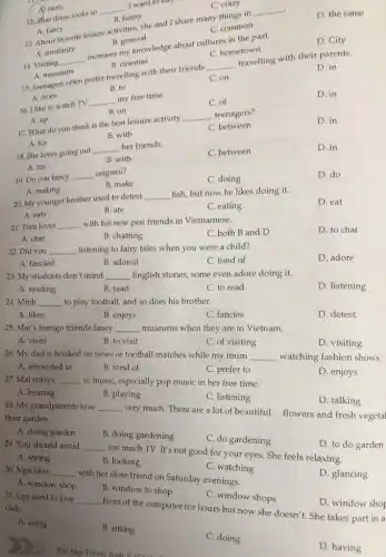 B. general
14. Visiting
__
increases my knowledge about cultures in the past.
D. City
A. surfs
12. Phat dress looks so
__
I want to buy
C. crazy
B. funny
13. About favorite leisure Livities, she and Ishare many things in
__
A. similarity
D. the same
A. fancy
C. common
16. I like to watch TV
__ my free time.
C. of
D. in
C. hometown
B. cinemas
15. Teenagers often prefer travelling with their friends
__
travelling with their parents.
A. from
D. in
A. museums
C. on
B. to
B. on
17. What do you think is the best leisure activity
__ teenagers?
D. in
A. up
C. between
B. with
A. for
18. She loves going out
__ her friends.
C. between
D. in
B. with
A. for
19. Do you fancy __ origami?
C. doing
D. do
B. make
A. making
20. My younger brother used to detest
__ fish, but now he likes doing it.
D. eat
A. eats
B. ate
C. eating
21. Tom loves __ with his new pen friends in Vietnamese.
C. both B and D
D. to chat
A. chat
B. chatting
22. Did you __ listening to fairy tales when you were a child?
D. adore
A. fancied
B. adored
C. fond of
23. My students don't mind __ English stories, some even adore doing it.
A. reading
B. read
C. to read
D. listening
24. Minh __ to play football, and so does his brother.
A. likes
B. enjoys
C. fancies
D. detest.
25. Mai's foreign friends fancy __ museums when they are in Vietnam.
A. visits
B. to visit
C. of visiting
D. visiting
26. My dad is hooked on news or football matches while my mum __ watching fashion shows.
A. interested in
B. fond of
C. prefer to
D. enjoys
27. Mai enjoys __ to music, especially pop music in her free time.
A. hearing
B. playing
C. listening
D. talking
28. My grandparents love __ very much. There are a lot of beautiful
their garden.
flowers and fresh vegetal
A. doing garden
B. doing gardening
C. do gardening
__
too much TV. It's not good for your eyes. She feels relaxing.
D. to do garden
A. seeing
B. looking
C. window shops
club.
__
front of the computer for hours but now she doesn't. She takes part in a
D. window shop
A. using
B. sitting
C. doing
D. having
30. Nga likes __
with her close friend on Saturday evenings.
31. Lan used to love
C. watching
D. glancing
A. window shop
B. window to shop
Bài tập Tiếng Anh 2