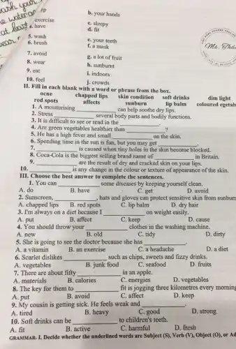 b. your hands
exercise
ep
C. sleepy
4. 4. have
d. fit
ear
5. wash
e. your teeth
6. brush
f. a mask
7. avoid
g. a lot of fruit
8. wear
h. sunburnt
9. eat
i. indoors
10. feel
j. crowds
II. Fill in each blank with a word or phrase from the box.
soft drinks
ocne
dim light
chapped lips skin condition
red spots
affects
sunburn
lip balm
1. A moisturising __ can help soothe dry lips.
coloured egetab
2. Stress __ several body parts and bodily functions.
3. It is difficult to see or read in the
__
4. Are green vegetables healthier than __
?
5. He has a high fever and small __ on the skin.
6. Spending time in the sun is fun.but you may get __
7. __ is caused when tiny holes in the skin become blocked.
8. Coca-Cola is the biggest selling brand name of __ in Britain.
9. __ are the result of dry and cracked skin on your lips.
10. __ is any change in the colour or texture of appearance of the skin.
III. Choose the best t answer to complete the sentences.
1. You can __ some diseases by keeping yourself clean.
A. do
B. have
C. get
D. avoid
2. Sunscreen, __ , hats and gloves can protect sensitive skin from sunburr
A. chapped lips
B. red spots
C. lip balm
D. dry hair
3. I'm always on a diet because I __ on weight easily.
A. put
B. affect
C. keep
D. cause
4. You should throw your __ clothes in the washing machine.
A. new
B. old
C. tidy
D. dirty
5. She is going to see the doctor because she has __ .
A. a vitamin
B. an exercise
C. a headache
D. a diet
6. Scarlet dislikes __ such as chips, sweets and fizzy drinks.
A. vegetables
B. junk food
C. seafood
D. fruits
7. There are about fifty __ in an apple.
A. materials
D. vegetables
B. calories	C. energies
8. The key for them to __ fit is jogging three kilometres every morning
A. put
B. avoid
C. affect
D. keep
9. My cousin is getting sick. He feels weak and __
.
A. tired
B. heavy
C. good
D. strong
10. Soft drinks can be __ to children's teeth.
A. fit
B. active
C. harmful
D. fresh
GRAMMAR-I. Decide whether the underlined words are Subject (S), Verb (V)., Object (O), or Ad