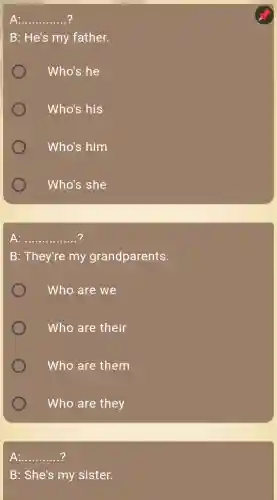 __
B: He's my father.
Who's he
Who's his
Who's him
Who's she
A: __
B: They're my grandparents.
Who are we
Who are their
Who are them
Who are they
__
B: She's my sister.