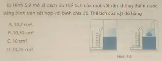 b) Hình 5.9 mô tả cách đo thể tích của một vật rắn không thấm nước
bằng bình tràn kết hợp với bình chia độ. Thể tích của vật đó bằng
A. 10,2cm^3
B 10,50cm^3
C. 10cm^3
D. 10,25cm^3