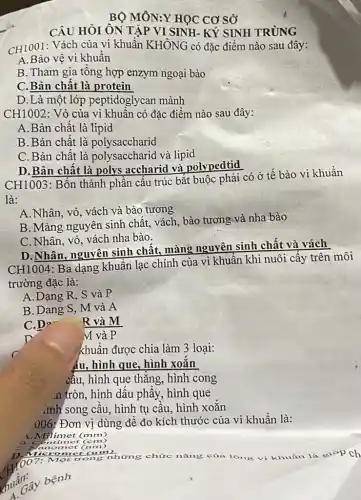 BỘ MÔN:Y HỌC CƠ sở
CÂU HỎI ÔN TẬP VI SINH- KÝ SINH TRÙNG
CH1001: Vách của vi khuẩn KHÔNG có đặc điềm nào sau đây:
A. Bảo vệ vi khuẩn
B. Tham gia tông hợp enzym ngoại bào
C.Bản chất là protein
D.Là một lớp peptidoglycan mảnh
CH1002: Vò của vi khuân có đặc điểm nào sau đây:
A.Bản chất là lipid
B.Bản chât là polysaccharid
C. Bản chất là polysaccharid và lipid
D.Bản chất là polys accharid và polypedtid
CH1003: Bốn thành phần cấu trúc bắt buộc phải có ở tế bào vi khuần
là:
A.Nhân, vỏ, vách và bào tương
B. Màng nguyên sinh chất, vách, bào tương và nha bào
C. Nhân, vỏ, vách nha bào.
CH1004: Ba dạng khuẩn lạc chính của vi khuần khi nuôi cấy trên môi
trường đặc là:
A.Dạng R, S và P
B. Dang S, M và A
C.D?
R và M
M và P
khuẩn được chia làm 3 loại:
ẩu, hình que, hình xoǎn
cầu, hình que thǎng , hình cong
.n tròn, hình dâu phầy, hình que
,inh song cấu, hình tụ câu, hình xoǎn
006; Đơn vị dùng để đo kích thước của vi khuẩn là:
4. Milimet (mm)
omet (nm)
M Một trong những chức nǎng của lông vi khuẩn là gi*p ch
xuấn huất cây bệnh