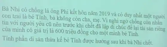 Bà Nhi có chồng là ông Phi kết hôn nǎm 2019 và có duy nhất một người
con trai là bé Tinh, bà không còn cha, mẹ. Vì nghi ngờ chông còn nhẵn
tin với người yêu cũ nên trước khi chết đã lập di chúc đề lại tài sản riêng
của mình có giá trị là 600 triệu đông cho một mình bé Tinh.
Tính phần di sản thừa kế bé Tinh được hưởng sau khi bà Nhi chết.