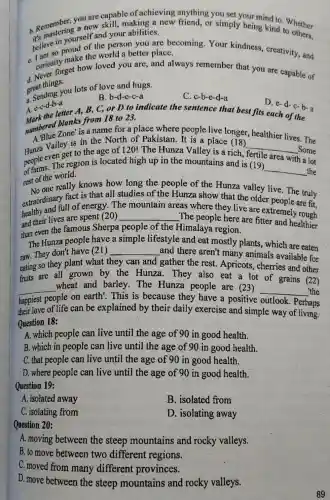 b. Remember a new capable of achieving anything you set being ind to. Whether
new skill, making a new friend, or simply being kind to
your abilities.
in yourself and person you are becoming.Your kindness, creativity and
make the world a better place.
C. curiositorget how loved you are, and always remember that you are capable of
d. at things.
great thing you lots of love and hugs.
C. c-b-e-d-a
B. b-d-c-c-a
A. e-c-d-b-a A. c-c-d-b-a-ter A, B,C, or D to indicate the sentence that best fits each of the
numbered blanks from 18 to 23.
D. e-d-c-b-a
Zone' is a name for a place where people live longer healthier lives. The
A. Valley is in the North of Pakistan. It is a place (18)
Hunza even get to the age of 120! The Hunza Valley is a rich,
__
_Some
area with a
of carms. The region is located high up in the mountains and is (19) __ the
rest of the world.
No one really knows how long the people of the Hunza valley live The truly
extraordination of energy.The
__
areas where they live are extremely rough
extraordinary fact is that all studies.of the Hunza show that the older people are fit
and their lives are spent (20)	The people here are fitter and healthier
than even the famous Sherpa people of the Himalaya region.
The Hunza people have a simple
and there aren't many animals available for raw. They don't have (21) __
lifestyle and eat mostly plants, which are eaten
eating so they plant what they can and gather the rest . Apricots, cherries and other
faits are all grown by the Hunza. They also eat a lot of grains (22)
__
people on earth'. This is because they have a positive
__ the
wheat and barley .The Hunza people are (23)
outlook
their love of life can be explained by their daily exercise and simple way of living.
Question 18:
A. which people can live until the age of 90 in good health.
B. which in people can live until the age of 90 in good health.
C. that people can live until the age of 90 in good health.
D. where people can live until the age of 90 in good health.
Question 19:
A. isolated away
B. isolated from
C. isolating from
D. isolating away
Question 20:
A. moving between the steep mountains and rocky valleys:
B. to move between two different regions.
C. moved from many different provinces.
D. move between the steep mountains and rocky valleys.
89