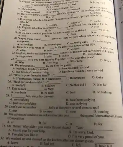 B. selective
A. select
22. English, Maths and Science are __
subjects in the national curriculum in England.
D. independent
A. supportive
B. core
C public
21. There is a wide range of __
in the education system of the USA.
A. technology
D selection
C. selected
A. into
B. to
C. from
advances, there are parts where schools are not equipped ...
20. Despite many recent __
computers.
B. technological
C. technologically
D. technologist
A. with
19. In Vietnam, a school year lasts for nine months and is divided
B. for
__ two terms.
D. on
A . college
B primary
18. In England schooling is compulsory __
all children from the age of 5 to 16.
D. over
C. to
C. to
"independent schools'","private schools" or".
A. for
17. Fee-paying schools, often
B. over
called
__
schools".
C. secondary
D. public
A. being invented
B. inventing
of the students among the school D. among
16. The school library is open __
A. is used
15. The telephone __
By Alexander Graham Bell
C. invented
D. was invented
14. English has become a second language in count
backyard were go
__ for administration, broadcasting and education.
B it is used
C. used
D. being used
23. __ have you been learning English?" "For over five years".
D. When
A. Why
B. How long
C. What time
24. The preparations __ by the time the guests __
A. had been finished arrived
B. have finished/arrived
C. had finished/were arriving
D. have been finished / were arrived
25. "What's your favourite food?"." __
11
D. Coke
A. Hamburgers, please. B A hamburger
C. Hamburgers
26. "He didn't understand it.". __
D. Was he?
A. So did I
B. I did too
C. Neither did I
27. This school __ in 2000.
A. was built
B. be built
C. built
D. be building
28.I __ here since last January.
A. am studying
B. have been studying
C. had been studying
D. was studying
29. Don't you remember __ Sally at that party several months ago?
A. met
B. to meet
C. meet
D. meeting
30. The advanced students are selected to take part __ the annual International Olympic
Competition.
A. at
B. for
C. in
D. for
32. We washed up and cleaned up the kitchen after our dinner guests
__
A. leave
B. had left
C. left
D. have left
31. Mr. Baker: Why didn't you water the por plants? Tom:
__
A. Thank you for your help.
B. I'm sorry, Dad.
B. I'm glad you like it
D. I'm very proud of you.
Mark the latter A D. C.