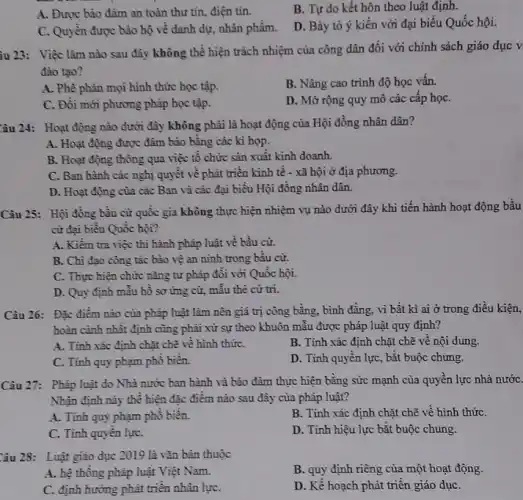 B. Tự do kết hôn theo luật định.
A. Được bảo đảm an toàn thư tín.điện tín.
D. Bày tỏ ý kiến với đại biểu Quốc hội.
C. Quyền được bảo hộ về danh dự.nhân phẩm.
ầu 23: Việc làm nào sau đây không thể hiện trách nhiệm của công dân đối với chính sách giáo dục v
đào tạo?
A. Phê phản mọi hình thức học tập.
B. Nâng cao trình độ học vấn.
C. Đồi mới phương pháp học tập.
D. Mở rộng quy mô các cấp họC.
Câu 24: Hoạt động nào dưới đây không phải là hoạt động của Hội đồng nhân dân?
A. Hoạt động được đảm bảo bằng các kì họp.
B. Hoạt động thông qua việc tổ chức sản xuất kinh doanh.
C. Ban hành các nghị quyết về phát triển kinh tế - xã hội ở địa phương.
D. Hoạt động của các Ban và các đại biểu Hội đồng nhân dân.
Câu 25: Hội đồng bầu cử quốc gia không thực hiện nhiệm vụ nào dưới đây khi tiến hành hoạt động bầu
cừ đại biểu Quốc hội?
A. Kiểm tra việc thi hành pháp luật về bầu cử.
B. Chi đạo công tác bảo về an ninh trong bầu cử.
C. Thực hiện chức nǎng tư pháp đổi với Quốc hội.
D. Quy định mẫu hồ sơ ứng cử,mẫu thè cứ tri.
Câu 26: Đặc điểm nào của pháp luật làm nên giá trị công bằng, bình đẳng vì bất kì ai ở trong điều kiện,
hoàn cảnh nhất định cũng phải xử sự theo khuôn mẫu được pháp luật quy định?
A. Tinh xác định chặt chẽ về hình thứC.
B. Tính xác định chặt chẽ về nội dung.
C. Tỉnh quy phạm phố biến.
D. Tính quyền lực , bắt buộc chung.
Câu 27: Pháp luật do Nhà nước ban hành và bảo đảm thực hiện bằng sức mạnh của quyển lực nhà nướC.
Nhận định này thể hiện đặc điểm nào sau đây của pháp luật?
A. Tinh quy phạm phổ biến.
B. Tính xác định chặt chẽ về hình thứC.
C. Tính quyền lựC.
D. Tính hiệu lực bắt buộc chung.
Câu 28: Luật giáo dục 2019 là vǎn bản thuộc
B. quy định riêng của một hoạt động.
A. hệ thông pháp luật Việt Nam.
C. định hướng phát triển nhân lựC.
D. Kế hoạch phát triển giáo dụC.