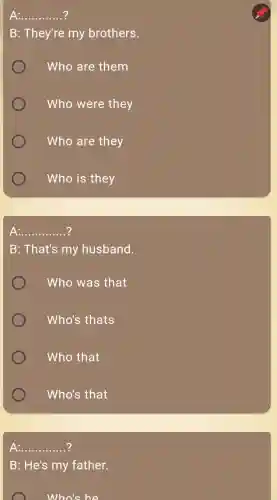 __
B: They're my brothers.
Who are them
Who were they
Who are they
Who is they
A: __
B: That's my husband.
Who was that
Who's thats
Who that
Who's that
__
B: He's my father.
Who's he