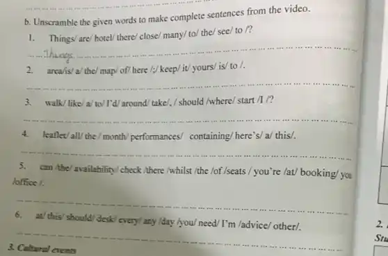 b. Unscramble the given words to make complete sentences from the video.
1. Things/ are/hotel/there/ close/ many/ to/ the/see/ to /?
__
2.	here /;/ keep/ it/yours/ is/ to /
__
3. walk/like/a/to/ I'd/around/ take/, /should /where/ start /1/?
__ ......................................................................
4. leaflev all/the / month/performances/containing/ here's/ a/ this/.
__
5. can ithe/availability check /there /whilst /the /of /seats / you're /at/booking/ you
office /.
__
6. at/ this/should desk/every/any /day /you/need/ I'm /advice/other/.
__
3
2.
Stu