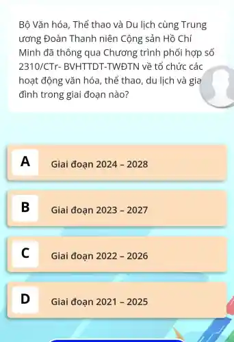 Bộ Vǎn hóa , Thế thao và Du lịch cùng Trung
ương Đoàn Thanh niên Cộng sản Hồ Chí
Minh đã thông qua Chương trình phối hợp số
2310/CTr-BVHTTDT -TWĐTN về tổ chức các
hoạt động vǎn hóa , thế thao , du lịch và gia
đình trong giai đoạn nào?
A
Giai đoạn 2024-2028
B D
Giai đoan 2023-2027
C C
Giai đoan 2022-2026
D D
Giai đoạn 2021-2025