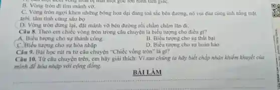 B. Vòng tròn đi tìm mảnh vờ.
C. Vòng tròn ngợi khen những bông hoa dại đang toả sắc bên đường, nó vui đủa cùng ánh nâng mạt
trời, tâm tình cùng sâu bọ
D. Vòng tròn dừng lại, đặt mảnh vỡ bên đường rồi chầm chậm lǎn đi.
Câu 8. Theo em chiếc vòng tròn trong câu chuyện là biểu tượng cho điều gi?
A. Biểu tượng cho sự thành công.
B. Biểu tượng cho sự thất bại
C. Biểu tượng cho sự hòa nhập
D. Biểu tượng cho sự hoàn hảo
Câu 9. Bài học rút ra từ câu chuyện "Chiếc vồng tròn" là gì?
Câu 10. Từ câu chuyện trên, em hãy giải thích: Vì sao chúng ta hãy biết chấp nhận khiểm khuyết của
mình để hòa nhập với cộng đồng.
BÀI LÀM
__