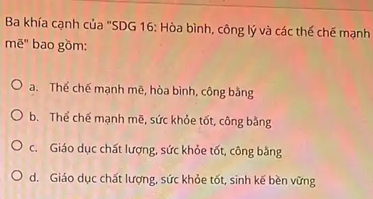 Ba khía cạnh của "SDG 16: Hòa bình , công lý và các thể chế mạnh
mẽ" bao gồm:
a. Thể chế mạnh mẽ, hòa bình, công bằng
b. Thể chế manh mẽ, sức khỏe tốt công bǎng
c. Giáo dục chất lượng, sức khỏe tốt công bằng
d. Giáo dục chất lượng, sức khỏe tốt sinh kế bền vững