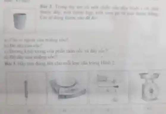 Bai 2.Trong tay em có một chiếc cốc ahir Hinh I ve mot
thước dây , một thước kep, một com pa va mot thutic thanst
Em sẽ dung thuróc nào đề đo:
a) Chu vi ngoài của miệng cốc?
b) Dô sâu của côc?
c) Dường kinh trong của phân thân cóc và đáy cóc?
d) Do day của miệng cóc?
Bài 3. Hãy tìm đúng tên cho mỗi loại cân trong Hinh 2
a)
c)
d)