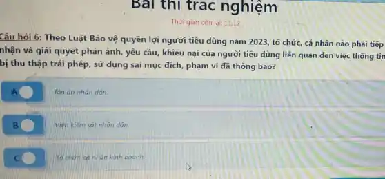 Bai thi trac nghiệm
Thời gian còn lại: 11:12
Câu hỏi 6: Theo Luật Bảo vệ quyền lợi người tiêu dùng nǎm 2023, tổ chức, cá nhân nào phải tiếp
nhận và giải quyết phản ánh , yêu cầu, khiếu nại của người tiêu dùng liên quan đến việc thông tin
bị thu thập trái phép, sử dụng sai mục đích , phạm vi đã thông báo?
A
Tòa án nhân dân.
B
Viên kiểm sát nhân dân.
c C
Tổ chức cá nhân kinh doanh.