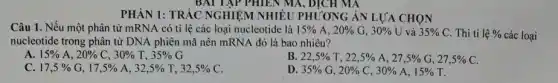 BAI TẬP PHIEN MA , DỊCH MA
PHÀN 1: TRẢC NGHIỆM NHIỀU PHƯƠNG ÁN LỰA CHỌN
Câu 1. Nếu một phân tử mRNA có tỉ lệ các loại nucleotide là 15% A,20% G,30% U và 35% C . Thì tỉ 1hat (e)%  các loại
nucleotide trong phân tử DNA phiên mã nên mRNA đó là bao nhiêu?
A 15% A,20% C,30% T,35% G
B 22,5% T,22,5% A,27,5% G,27,5% C
C 17,5% G,17,5% A,32,5% T,32,5% C
D 35% G,20% C,30% A,15% T