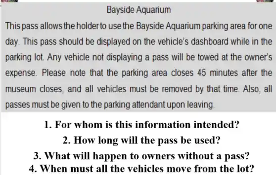 Bayside Aquarium
This pass allows the holder to use the Bayside Aquarium parking area for one
day. This pass should be displayed on the vehicle's dashboard while in the
parking lot. Any vehicle not displaying a pass will be towed at the owner's
expense. Please note that the parking area closes 45 minutes after the
museum closes, and all vehicles must be removed by that time Also, all
passes must be given to the parking attendant upon leaving.
1. For whom is this information intended?
2. How long will the pass be used?
3. What will happen to owners without a pass?
4. When must all the vehicles move from the lot?