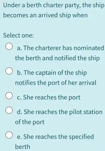 Under a berth charter party , the ship
becomes an arrived ship when
Select one:
a. The charterer has nominated
the berth and notified the ship
b. The captain of the ship
notifies the port of her arrival
c. She reaches the port
d. She reaches the pilot station
of the port
e. She reaches the specified
berth