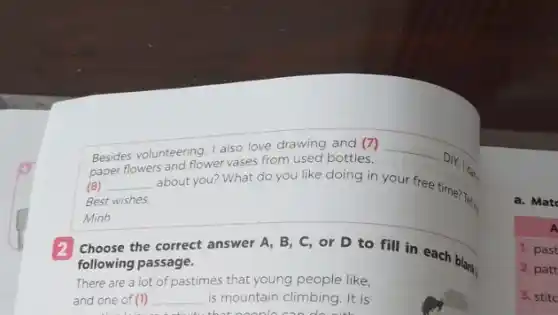 Besides volunteering, I also love drawing and (7)
poper flowers and flower vases from used bottles.
__
DIY. I a.
(B) __
about you? What do you like doing in your free time? Tell
Best wishes,
Minh
Choose the correct answer A, B,C, or D to fill in each blank;
following passage.
There are a lot of pastimes that young people like,
and one of (1) __ is mountain climbing. It is
a. Mat