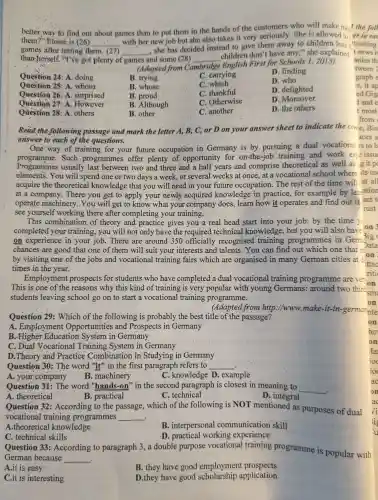 better way to find out about games than to put them in the hands of the customers who will make mos?the foll
them?"Eloise is (26) __
with her new job but she also takes it very seriously .She is allowed to
games after testing them. (27) __
.she has decided instead to give them away to children less f tracting
than herself "I've got plenty of games and some (28) __
children don't have any," she explained
(Adapted from Ca Cambridge
English First for Schools 1 , 2015)
Question 24:A. doing
B. trying
C. carrying
D. finding
Question 25: A . whom
B. whose
C. which
D. who
Question 26: A . surprised
B. proud
C. thankful
D delighted
Question 27: A However
B . Although
C . Otherwise
D . Moreover
Question 28: A others
C. another
D. the others
B. other
from
Read the following passage and mark the letter A . B, C, or D on your answer sheet to indicate the come.. Bin
answer to each of the questions.
aces a
One way of training for your future occupation in Germany is by pursuing a dual vocational rs to b
programme . Such programmes offer plenty of opportunity for on -the-job training and work exp2 issue
Programmes usually last between two and three and a half years and comprise theoretical as well as git pc
elements.You will spend one or two days a week,or several weeks at once,at a vocational school where its us
acquire the theoretical knowledge that you will need in your future occupation . The rest of the time will at all
at a company There you get to apply your newly acquired knowledge in practice for example by lea-ation
operate machinery You will get to know what your company does,learn how it operates and find out if ant t
see yourself working there after completing your training.
rust
This combination of theory and practice gives you a real head start into your job: by the time yo
completed your training you will not only have the required technical knowledge,, but you will also have on
on experience in your job. There are around 350 officially recognised training programmes in Germ Jata
chances are good that one of them will suit your interests and talents . You can find out which one that mon
ittac
times in the year.
riti
Employment prospects for students who have completed a dual vocational training programme are ver. -
This is one of the reasons why this kind of training is very popular with young Germans:around two third
students leaving school go on to start a vocational training programme.
on
(Adapted from http://www.make-it-in-german nte
Question 29: Which of the following is probably the best title of the passage?
A . Employment Opportunities and Prospects in Germany
B Education System in Germany
C. Dual Vocational Training System in Germany
D. Theory and Practice Combination in Studying in Germany
Question 30: The word "it"in the first paragraph refers to __
A . your.company
B . machinery
.knowledge D . example
Question 31:The word "hands-on"in the second paragraph is closest in meaning to
__
.
A theoretical
Question 32 : According to the passage,which of the following is NOT mentioned as purposes of dual
B . practical
c . technical
D. integral
vocational training programmes __ .
A .theoretical knowledge
B . interpersonal communication skill
C . technical skills
Question 33:According to paragraph 3.a double purpose vocational training programme is popular with
.D . practical working experience
German because __ .
A.it is easy
B. they have good employment prospects
C.it is interesting
D.they have good application
ao
Vi
is