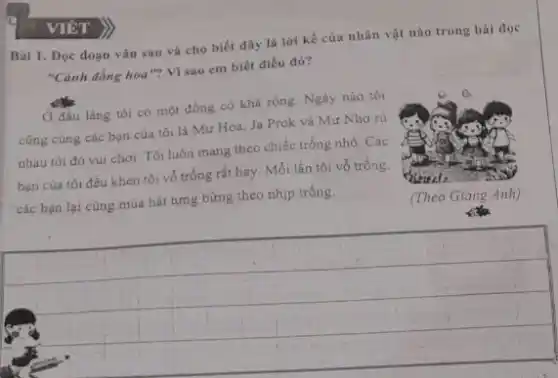 Bài 1. Đọc đoạn vǎn sau và cho biết đây là lời kế của nhân vật nào trong bài đọc
"Cánh đồng hoa"? Vì sao em biết điều đó?
Ở đầu làng tôi có một đồng cò khả rộng. Ngày nào tôi
cũng cùng các bạn của tôi là Mư Hoa, Ja Prok và Mư Nho nà
nhau tới đó vui chơi. Tôi luôn mang theo chiếc trống nhỏ Các
bạn của tôi đều khen tôi vô trống rắt hay. Mỗi lần tôi vỗ trống.
các bạn lại cùng múa hát tưng bừng theo nhip trồng.
__
VIÉT