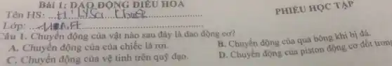 Bài 1: DAO ĐỘNG ĐIỀU HOA
Tên HS: ... __
PHIÉU HỌC TẬP
__
Câu 1. Chuyển động của vật nào sau đây là dao động cơ?
B. Chuyển động của quả bóng khi bị đá.
A. Chuyển động của của chiếc lá rơi.
C. Chuyển động của vệ tinh trên quỹ đạo.
D. Chuyển động của piston động cơ đốt tron