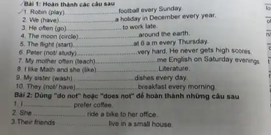 Bài 1: Hoàn thành các câu sau
1. Robin (play) __ football every Sunday.
2. We (have) __ a holiday in December every year.
3. He often (go ) __ to work late.
4. The moon (circle) __ around the earth
5. The flight (start) __ at 6 a.m every Thursday.
6. Peter (not/ study) __ very hard. He never gets high scores.
7. My mother often (teach) __ me English on Saturday evenings.
8. I like Math and she (like) __ Literature
9. My sister (wash) __ dishes every day.
10. They (not/have) __ breakfast every morning.
Bài 2: Dùng "do not" hoặc "does not" để hoàn thành những câu sau
1. I __ prefer coffee.
2. She __ ride a bike to her office.
3.Their friends ...... __ live in a small house.
o