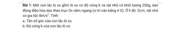 Bài 1: Một con lắc lò xo gồm lò xo có độ cứng k và vật nhỏ có khối lượng 250g dao
động điều hòa dọc theo trục Ox nằm ngang (vị trí cân bằng ở 0). Ở li độ -2cm vật nhỏ
có gia tốc 8m/s^2 Tính:
a. Tần số góc của con lắc lò xo
b. Độ cứng k của con lắc lò xo.