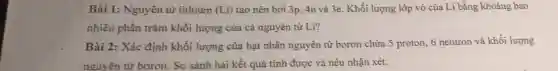 Bài 1: Nguyên từ lithium (Li) tạo nên bởi 3p . 4n và 3e. Khối lượng lớp vỏ của Li bằng khoảng bao
nhiêu phần trǎm khối lượng của cả nguyên tử Li?
Bài 2: Xác định khối lượng của hạt nhân nguyên tử boron chứa 5 proton, 6 neutron và khối lượng
nguyên từ boron. So sánh hai kết quả tính được và nêu nhận xét.