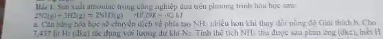 Bài 1. Sản xuất amoniac trong công nghiệp dựa trên phương trình hóa học sau:
2N2(g)+3H2(g)leftharpoons 2NH3(g) rH^0298=-92kJ
a. Cân bǎng hóa học sẽ chuyển dịch về phía tạo NH_(3) nhiều hơn khi thay đối nồng độ Giải thich.b. Cho
7.437 lít H_(2) (đkc) tác dụng với lượng dư khí N_(2) . Tính thể tích NH_(3) thu được sau phản ứng (đkc), biết H