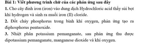 Bài 1: Viết phương trình chữ của các phản ứng sau đây
1. Cho cây đinh iron (iron) vào dung dịch Hydrochloric acid thấy sủi bọt
khí hydrogen và sinh ra muối iron (II) cloride.
2. Đốt cháy phosphorus ; trong bình khí oxygen, phản ứng tạo ra
điphosphorus pentaoxide.
3. Nhiệt phân potassium pemanganate , sau phản ứng thu được
dipotassium pemanganate , manganese dioxide và khí oxygen.