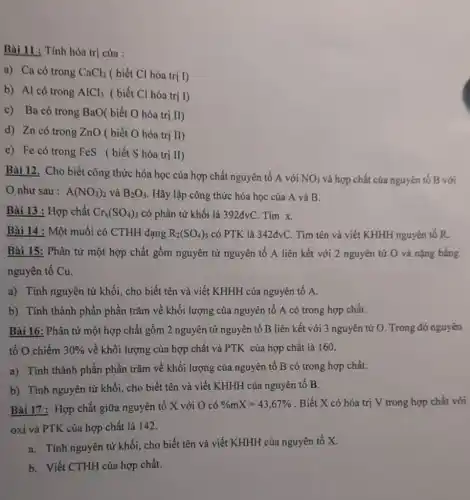 Bài 11 : Tính hóa trị của :
a) Ca có trong CaCl_(2) ( biết Cl hóa trị I)
b) Al có trong AlCl_(3) ( biết Cl hóa trị I)
c) Ba có trong BaO( biết O hóa trị II)
d) Zn có trong ZnO ( biết O hóa trị II)
e) Fe có trong FeS (biết S hóa trị II)
Bài 12. Cho biết công thức hóa học của hợp chất nguyên tố A với
NO_(3) và hợp chất của nguyên tố B với
như sau : A(NO_(3))_(2) và B_(2)O_(3) . Hãy lập công thức hóa học của A và B.
Bài 13 : Hợp chất Cr_(x)(SO_(4))_(3) có phân tử khối là 392đvC. Tìm x.
Bài 14 : Một muối có CTHH dạng R_(2)(SO_(4))_(3) có PTK là 342dvC Tìm tên và viết KHHH nguyên tố R.
Bài 15: Phân tử một hợp chất gồm nguyên tử nguyên tố A liên kết với 2 nguyên tử O và nặng bằng
nguyên tố Cu.
a) Tính nguyên tử khối, cho biết tên và viết KHHH của nguyên tố A.
b) Tính thành phần phần trǎm về khối lượng của nguyên tố A có trong hợp chất.
Bài 16: Phân tử một hợp chất gồm 2 nguyên tử nguyên tố B liên kết với 3 nguyên tử O. Trong đó nguyên
tố O chiếm 30%  về khối lượng của hợp chất và PTK của hợp chất là 160.
a) Tính thành phần phần trǎm về khối lượng của nguyên tố B có trong hợp chất.
b) Tính nguyên tử khối, cho biết tên và viết KHHH của nguyên tố B.
Bài 17 : Hợp chất giữa nguyên tố X với O có
% mX=43,67%  . Biết X có hóa trị V trong hợp chất với
oxi và PTK của hợp chất là 142.
a. Tính nguyên tử khối, cho biết tên và viết KHHH của nguyên tố X.
b. Viết CTHH của hợp chất.